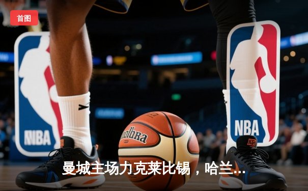 曼城主场力克莱比锡，哈兰德梅开二度助球队锁定欧冠小组头名