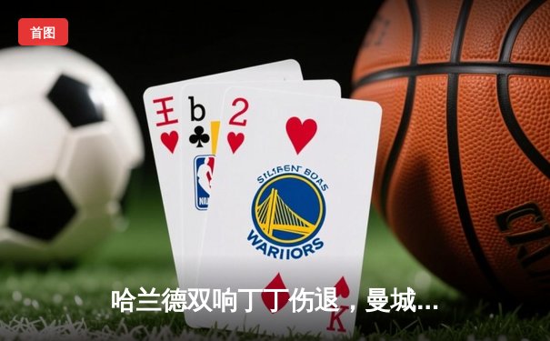 哈兰德双响丁丁伤退，曼城3-1逆转曼联赢下德比，距英超四连冠仅一步之遥