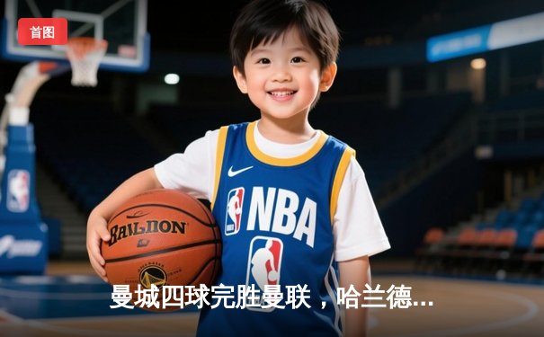 曼城四球完胜曼联，哈兰德双响助蓝月亮领跑英超积分榜