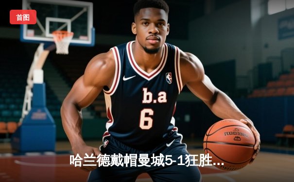哈兰德戴帽曼城5-1狂胜狼队，英超争冠悬念再起